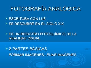 FOTOGRAFÍA ANALÓGICA





ESCRITURA CON LUZ
SE DESCUBRE EN EL SIGLO XIX
ES UN REGISTRO FOTOQUÍMICO DE LA
REALIDAD VISUAL

 2 PARTES BÁSICAS

FORMAR IMÁGENES - FIJAR IMAGENES

 