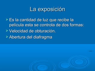 La exposición
 Es la cantidad de luz que recibe la

película esta se controla de dos formas:
 Velocidad de obturación.
 Abertura del diafragma

 