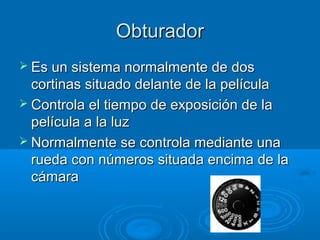 Obturador
 Es un sistema normalmente de dos

cortinas situado delante de la película
 Controla el tiempo de exposición de la
película a la luz
 Normalmente se controla mediante una
rueda con números situada encima de la
cámara

 