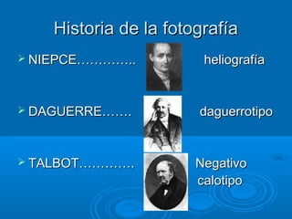 Historia de la fotografía
 NIEPCE…………..

heliografía

 DAGUERRE…….

daguerrotipo

 TALBOT………….

Negativo
calotipo

 