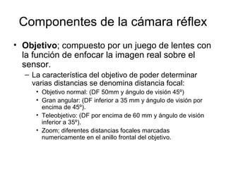 Componentes de la cámara réflex
• Objetivo; compuesto por un juego de lentes con
la función de enfocar la imagen real sobre el
sensor.
– La característica del objetivo de poder determinar
varias distancias se denomina distancia focal:
• Objetivo normal: (DF 50mm y ángulo de visión 45º)
• Gran angular: (DF inferior a 35 mm y ángulo de visión por
encima de 45º).
• Teleobjetivo: (DF por encima de 60 mm y ángulo de visión
inferior a 35º).
• Zoom; diferentes distancias focales marcadas
numericamente en el anillo frontal del objetivo.

 