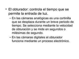 • El obturador: controla el tiempo que se
permite la entrada de luz.
– En las cámaras analógicas es una cortinilla
que se desplaza durante un breve periodo de
tiempo. Se selecciona mediante la velocidad
de obturación y se mide en segundos o
milésimas de segundo.
– En las cámaras digitales el obturador
funciona mediante un proceso electrónico.

 