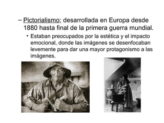 – Pictorialismo; desarrollada en Europa desde
1880 hasta final de la primera guerra mundial.
• Estaban preocupados por la estética y el impacto
emocional, donde las imágenes se desenfocaban
levemente para dar una mayor protagonismo a las
imágenes.

 