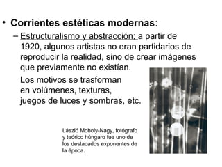 • Corrientes estéticas modernas:
– Estructuralismo y abstracción; a partir de
1920, algunos artistas no eran partidarios de
reproducir la realidad, sino de crear imágenes
que previamente no existían.
Los motivos se trasforman
en volúmenes, texturas,
juegos de luces y sombras, etc.

László Moholy-Nagy, fotógrafo
y teórico húngaro fue uno de
los destacados exponentes de
la época.

 