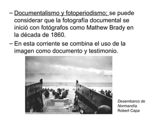 – Documentalismo y fotoperiodismo; se puede
considerar que la fotografía documental se
inició con fotógrafos como Mathew Brady en
la década de 1860.
– En esta corriente se combina el uso de la
imagen como documento y testimonio.

Desembarco de
Normandía.
Robert Capa

 