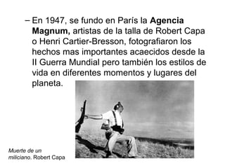– En 1947, se fundo en París la Agencia
Magnum, artistas de la talla de Robert Capa
o Henri Cartier-Bresson, fotografiaron los
hechos mas importantes acaecidos desde la
II Guerra Mundial pero también los estilos de
vida en diferentes momentos y lugares del
planeta.

Muerte de un
miliciano. Robert Capa

 
