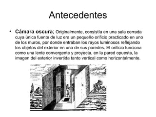 Antecedentes
• Cámara oscura; Originalmente, consistía en una sala cerrada
cuya única fuente de luz era un pequeño orificio practicado en uno
de los muros, por donde entraban los rayos luminosos reflejando
los objetos del exterior en una de sus paredes. El orificio funciona
como una lente convergente y proyecta, en la pared opuesta, la
imagen del exterior invertida tanto vertical como horizontalmente.

 
