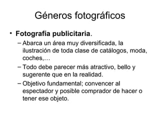 Géneros fotográficos
• Fotografía publicitaria.
– Abarca un área muy diversificada, la
ilustración de toda clase de catálogos, moda,
coches,…
– Todo debe parecer más atractivo, bello y
sugerente que en la realidad.
– Objetivo fundamental; convencer al
espectador y posible comprador de hacer o
tener ese objeto.

 