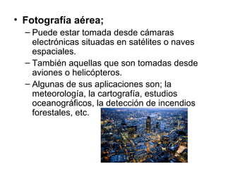 • Fotografía aérea;
– Puede estar tomada desde cámaras
electrónicas situadas en satélites o naves
espaciales.
– También aquellas que son tomadas desde
aviones o helicópteros.
– Algunas de sus aplicaciones son; la
meteorología, la cartografía, estudios
oceanográficos, la detección de incendios
forestales, etc.

 
