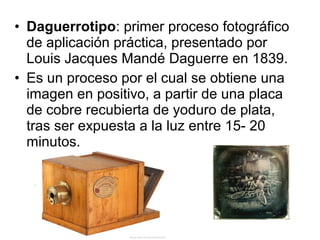 • Daguerrotipo: primer proceso fotográfico
de aplicación práctica, presentado por
Louis Jacques Mandé Daguerre en 1839.
• Es un proceso por el cual se obtiene una
imagen en positivo, a partir de una placa
de cobre recubierta de yoduro de plata,
tras ser expuesta a la luz entre 15- 20
minutos.

 