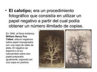 • El calotipo; era un procedimiento
fotográfico que consistía en utilizar un
papel negativo a partir del cual podía
obtener un número ilimitado de copias.
En 1840, el físico británico
William Henry Fox
Talbot, obtuvo negativos
sobre papel impregnados
con una capa de sales de
plata. El negativo se
exponía a la luz
colocándolo sobre otro
papel preparado
igualmente, logrando así
una copia en positivo.

 