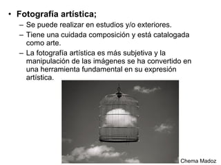 • Fotografía artística;
– Se puede realizar en estudios y/o exteriores.
– Tiene una cuidada composición y está catalogada
como arte.
– La fotografía artística es más subjetiva y la
manipulación de las imágenes se ha convertido en
una herramienta fundamental en su expresión
artística.

Chema Madoz

 