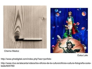 Obras de Chema
Madoz

Chema Madoz
Ouka Lele
http://www.phedigital.com/index.php?sec=porfolio
http://www.rtve.es/alacarta/videos/los-oficios-de-la-cultura/oficios-cultura-fotografia-oukaleele/605785/

 