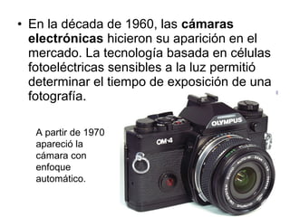 • En la década de 1960, las cámaras
electrónicas hicieron su aparición en el
mercado. La tecnología basada en células
fotoeléctricas sensibles a la luz permitió
determinar el tiempo de exposición de una
fotografía.
A partir de 1970
apareció la
cámara con
enfoque
automático.

 