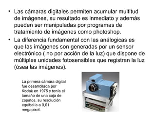 • Las cámaras digitales permiten acumular multitud
de imágenes, su resultado es inmediato y además
pueden ser manipuladas por programas de
tratamiento de imágenes como photoshop.
• La diferencia fundamental con las análogicas es
que las imágenes son generadas por un sensor
electrónico ( no por acción de la luz) que dispone de
múltiples unidades fotosensibles que registran la luz
(ósea las imágenes).
La primera cámara digital
fue desarrollada por
Kodak en 1975 y tenía el
tamaño de una caja de
zapatos, su resolución
equibalía a 0,01
megapixel.

 