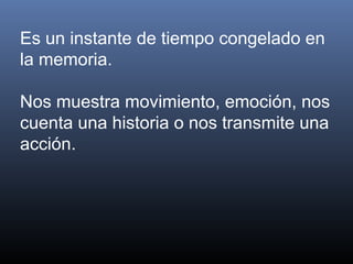 Es un instante de tiempo congelado en
la memoria.
Nos muestra movimiento, emoción, nos
cuenta una historia o nos transmite una
acción.
 