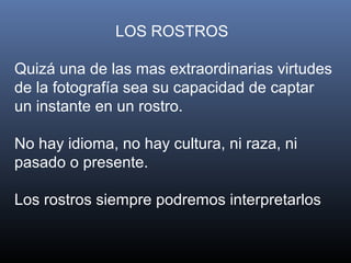 LOS ROSTROS
Quizá una de las mas extraordinarias virtudes
de la fotografía sea su capacidad de captar
un instante en un rostro.
No hay idioma, no hay cultura, ni raza, ni
pasado o presente.
Los rostros siempre podremos interpretarlos
 