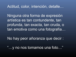 Actitud, color, intención, detalle…
Ninguna otra forma de expresión
artística es tan contundente, tan
profunda, tan exacta, tan cruda, o
tan emotiva como una fotografía…
No hay peor añoranza que decir :
“…y no nos tomamos una foto…”
 