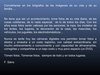 Conviértanse en los biógrafos de las imágenes de su vida y de su
familia….
No tiene que ser un acontecimiento, tome fotos de su vida diaria, de las
cosas cotidianas, de lo nada especial, de lo de todos los días. Con los
años esas fotos serán valiosas por las personas, la ropa, los modelos de
los lentes, los lugares, la decoración de la casa, las mascotas, los
vehículos, los juguetes, los electrodomésticos…
Nunca es tarde hoy las cámaras digitales nos permiten tomar fotos a
diestra y siniestra a un costo bajísimo, con calidad extraordinaria, sin
mucho entrenamiento o conocimiento y con capacidad de almacenarlas,
corregirlas y compartirlas a un bajo costo y muy poco espacio (un DVD).
Tómen fotos, Tómense fotos, siempre de todo y en todos lugares.
F. Sáinz
 