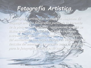 Fotografía Artística.
• La fotografía artística es de carácter subjetivo. El
lenguaje artístico fotográfico partió de la herencia
de la pintura. Sin embargo, rápidamente amplió su
léxico gracias a la facilidad de hacer enfoques
extremos (picados, contrapicados, etc.), la captura
del movimiento con largos tiempos de obturador y la
decisión del momento. La presión sobre el fotógrafo
para la fotografía artística es de carácter subjetivo.
 