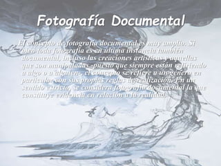 Fotografía Documental
El concepto de fotografía documental es muy amplio. Si
bien toda fotografía es en última instancia también
documental, incluso las creaciones artísticas y aquellas
que son manipuladas -puesto que siempre están refiriendo
a algo o a alguien-, el concepto se refiere a un género en
particular con sus propias reglas de realización. En un
sentido estricto, se considera fotografía documental la que
constituye evidencia en relación a la realidad.
 