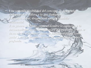 • Una segunda posibilidad del concepto de fotografía
documental se refiere a lo que llamamos
fotografía social, documental social y también
testimonial.
Este género se refiere, como el nombre lo explícita, a la
documentación de las condiciones y del medio en el que se
desenvuelve el hombre, tanto en forma individual como
social y, en ese sentido, su nivel de complejidad es muy
profundo.
 