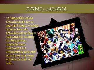 • La fotografía ha ido
evolucionando con el
paso del tiempo. Muchos
expertos han ido
descubriendo la forma
más sencilla de hacer
las fotografías,
tomando como
referencia a los
antecedentes para que
este tipo de arte vaya
mejorando cada vez
más.
CONCLUCION.
 