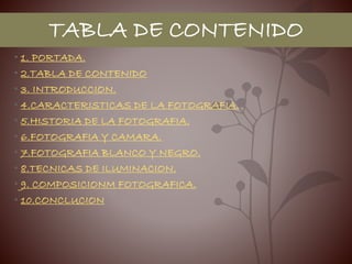 TABLA DE CONTENIDO
• 1. PORTADA.
• 2.TABLA DE CONTENIDO
• 3. INTRODUCCION.
• 4.CARACTERISTICAS DE LA FOTOGRAFIA.
• 5.HISTORIA DE LA FOTOGRAFIA.
• 6.FOTOGRAFIA Y CAMARA.
• 7.FOTOGRAFIA BLANCO Y NEGRO.
• 8.TECNICAS DE ILUMINACION.
• 9. COMPOSICIONM FOTOGRAFICA.
• 10.CONCLUCION
 