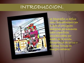 INTRODUCCION.
• la fotografía se define
como "procedimiento por
el que se consiguen
imágenes permanentes
sobre superficies
sensibilizadas por
medio de la acción
fotoquímica de la luz o
de otras formas de
energía radiante."
 
