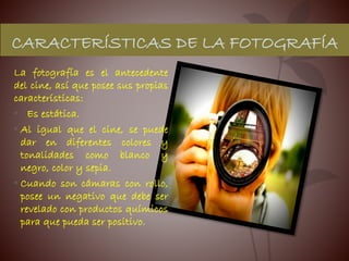 CARACTERÍSTICAS DE LA FOTOGRAFÍA
La fotografía es el antecedente
del cine, así que posee sus propias
características:
• Es estática.
• Al igual que el cine, se puede
dar en diferentes colores y
tonalidades como blanco y
negro, color y sepia.
• Cuando son cámaras con rollo,
posee un negativo que debe ser
revelado con productos químicos
para que pueda ser positivo.
 