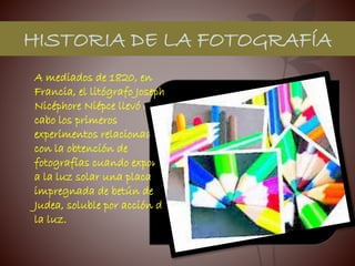 HISTORIA DE LA FOTOGRAFÍA
A mediados de 1820, en
Francia, el litógrafo Joseph
Nicéphore Niépce llevó a
cabo los primeros
experimentos relacionados
con la obtención de
fotografías cuando exponía
a la luz solar una placa
impregnada de betún de
Judea, soluble por acción de
la luz.
 