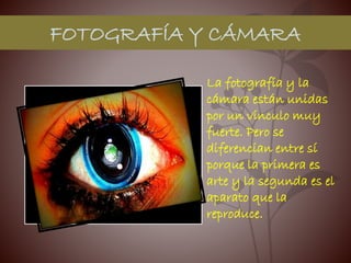 FOTOGRAFÍA Y CÁMARA
La fotografía y la
cámara están unidas
por un vínculo muy
fuerte. Pero se
diferencian entre sí
porque la primera es
arte y la segunda es el
aparato que la
reproduce.
 