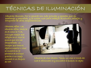 • Cámaras técnicas: Por lo general son más grandes y pesadas que las
medianas y pequeñas, y se suelen usar para trabajos de estudio, paisajes y
fotografía de obras arquitectónicas.
TÉCNICAS DE ILUMINACIÓN
Cámaras réflex: Las
cámaras réflex, tanto la
SLR como la TLR,
incluyen espejos que
reflejan en el visor la
escena que va a ser
fotografiada. La
imagen que toma el
objetivo superior o visor
se muestra en la
pantalla de enfoque
gracias a un espejo
colocado a un ángulo
de 45º.
Cámaras de visor directo: Tienen un visor a través del
cual el aficionado ve y encuadra la escena o el objeto
 