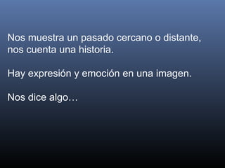 Nos muestra un pasado cercano o distante,
nos cuenta una historia.
Hay expresión y emoción en una imagen.
Nos dice algo…
 