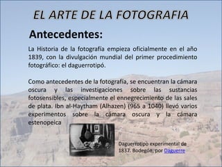 Antecedentes:
La Historia de la fotografía empieza oficialmente en el año
1839, con la divulgación mundial del primer procedimiento
fotográfico: el daguerrotipó.
Como antecedentes de la fotografía, se encuentran la cámara
oscura y las investigaciones sobre las sustancias
fotosensibles, especialmente el ennegrecimiento de las sales
de plata. Ibn al-Haytham (Alhazen) (965 a 1040) llevó varios
experimentos sobre la cámara oscura y la cámara
estenopeica
Daguerrotipo experimental de
1837. Bodegón, por Daguerre
 