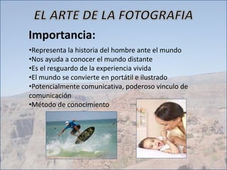 Importancia:
•Representa la historia del hombre ante el mundo
•Nos ayuda a conocer el mundo distante
•Es el resguardo de la experiencia vivida
•El mundo se convierte en portátil e ilustrado
•Potencialmente comunicativa, poderoso vinculo de
comunicación
•Método de conocimiento
 