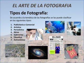 Tipos de Fotografía:
De acuerdo a la temática de las fotografías se las puede clasificar
en los siguientes tipos:
1. Publicitaria o Comercial
2. Artística
3. Periodística
4. Aérea
5. Submarina
6. Científica
7. Astronómica
 