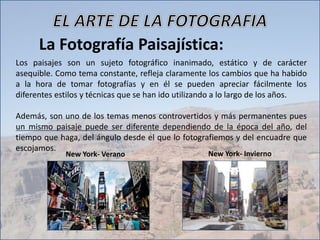 La Fotografía Paisajística:
Los paisajes son un sujeto fotográfico inanimado, estático y de carácter
asequible. Como tema constante, refleja claramente los cambios que ha habido
a la hora de tomar fotografías y en él se pueden apreciar fácilmente los
diferentes estilos y técnicas que se han ido utilizando a lo largo de los años.
Además, son uno de los temas menos controvertidos y más permanentes pues
un mismo paisaje puede ser diferente dependiendo de la época del año, del
tiempo que haga, del ángulo desde el que lo fotografiemos y del encuadre que
escojamos.
New York- Verano New York- Invierno
 
