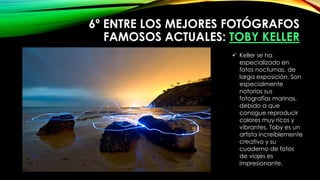 6º ENTRE LOS MEJORES FOTÓGRAFOS
FAMOSOS ACTUALES: TOBY KELLER
 Keller se ha
especializado en
fotos nocturnas, de
larga exposición. Son
especialmente
notorias sus
fotografías marinas,
debido a que
consigue reproducir
colores muy ricos y
vibrantes. Toby es un
artista increíblemente
creativo y su
cuaderno de fotos
de viajes es
impresionante.
 