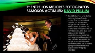 7º ENTRE LOS MEJORES FOTÓGRAFOS
FAMOSOS ACTUALES: DAVID PULLUM
 David Pullum es uno de los
mejores fotógrafos de
bodas. Fue nominado al
premio: los 10 mejores
fotógrafos de bodas de
Reino Unido. Sus fotos no
se limitan a reflejar cómo se
ven las cosas, sino que son
capaces de captar
sentimientos, emociones
que gracias a él perdurarán
más allá del recuerdo. Sus
fotografías cuentan una
historia más allá de lo visible,
consiguen transmitir una
explosión de magia y
felicidad
 