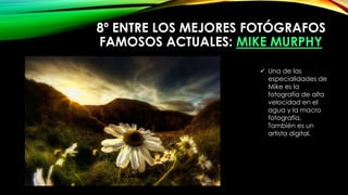 8º ENTRE LOS MEJORES FOTÓGRAFOS
FAMOSOS ACTUALES: MIKE MURPHY
 Una de las
especialidades de
Mike es la
fotografía de alta
velocidad en el
agua y la macro
fotografía.
También es un
artista digital.
 