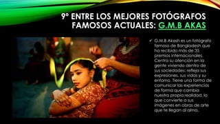 9º ENTRE LOS MEJORES FOTÓGRAFOS
FAMOSOS ACTUALES: G.M.B AKAS
 G.M.B Akash es un fotógrafo
famoso de Bangladesh que
ha recibido más de 35
premios internacionales.
Centra su atención en la
gente viviendo dentro de
sus sociedades: refleja sus
expresiones, sus vidas y su
entorno. Tiene una forma de
comunicar las experiencias
de forma que cambia
nuestra propia realidad, lo
que convierte a sus
imágenes en obras de arte
que te llegan al alma.
 
