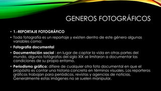GENEROS FOTOGRÁFICOS
• 1.-REPORTAJE FOTOGRÁFICO
• Toda fotografía es un reportaje y existen dentro de este género algunas
variables como:
• Fotografia documental
• Documentación social : en lugar de captar la vida en otras partes del
mundo, algunos fotógrafos del siglo XIX se limitaron a documentar las
condiciones de su propio entorno.
• Periodismo gráfico: difiere de cualquier otra foto documental en que el
propósito es contar una historia concreta en términos visuales. Los reporteros
gráficos trabajan para periódicos, revistas y agencias de noticias.
Generalmente estas imágenes no se suelen manipular.
 
