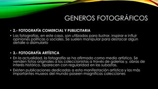 GENEROS FOTOGRÁFICOS
• 2.- FOTOGRAFÍA COMERCIAL Y PUBLICITARIA
• Las fotografías, en este caso, son utilizadas para ilustrar, inspirar e influir
opiniones políticas o sociales. Se suelen manipular para destacar algún
detalle o disimularlo
• 3.- FOTOGRAFÍA ARTÍSTICA
• En la actualidad, la fotografía se ha afirmado como medio artístico. Se
venden fotos originales a los coleccionistas a través de galerías y, obras de
interés histórico, aparecen con regularidad en las subastas.
• Existen publicaciones dedicadas a esta manifestación artística y los más
importantes museos del mundo poseen magníficas colecciones
 