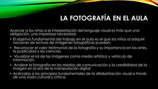 LA FOTOGRAFÍA EN EL AULA
Acercar a los niños a la interpretación del lenguaje visual es más que una
obligación, una imperiosa necesidad.
• El objetivo fundamental del trabajo en el aula es el que los niños al adquirir
nociones de lectura de imágenes fotográficas puedan:
• Reconocer el valor testimonial de la fotografía y su importancia en las artes,
la publicidad y las ciencias.
• Visualizar el rol de las imágenes como medio artístico y vehículo de
información.
• Analizar la fotografía en los medios de comunicación y la credibilidad de la
imagen en la era de la manipulación digital
• Acércalos a los principios fundamentales de la alfabetización visual a través
de una visión cultural y crítica.
 