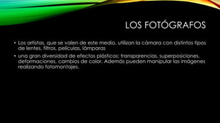 LOS FOTÓGRAFOS
• Los artistas, que se valen de este medio, utilizan la cámara con distintos tipos
de lentes, filtros, películas, lámparas
• una gran diversidad de efectos plásticos: transparencias, superposiciones,
deformaciones, cambios de color. Además pueden manipular las imágenes
realizando fotomontajes.
 