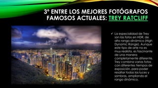 3º ENTRE LOS MEJORES FOTÓGRAFOS
FAMOSOS ACTUALES: TREY RATCLIFF
 La especialidad de Trey
son las fotos en HDR, de
alto rango dinámico (High
Dynamic Range). Aunque
este tipo de arte no es
muy realista, es fascinante
de una manera
completamente diferente.
Trey combina varias fotos
con diferentes tiempos de
exposición, para poder
resaltar todas las luces y
sombras, ampliando el
rango dinámico.
 