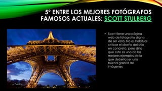 5º ENTRE LOS MEJORES FOTÓGRAFOS
FAMOSOS ACTUALES: SCOTT STULBERG
 Scott tiene una página
web de fotografía digna
de ser vista. No es habitual
criticar el diseño del sitio
en concreto, pero diría
que este es uno de los
mejores ejemplos de lo
que debería ser una
buena galería de
imágenes
 