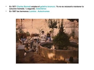 • En 1871 Charles Bennett emplea el gelatino bromuro. Ya no es necesario mantener la
solución húmeda. ¼ segundo. Instantánea
• En 1907 los hermanos Lumiére . Autochromes
 