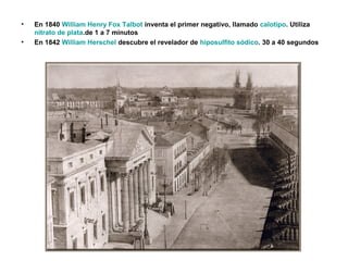 • En 1840 William Henry Fox Talbot inventa el primer negativo, llamado calotipo. Utiliza
nitrato de plata.de 1 a 7 minutos
• En 1842 William Herschel descubre el revelador de hiposulfito sódico. 30 a 40 segundos
 